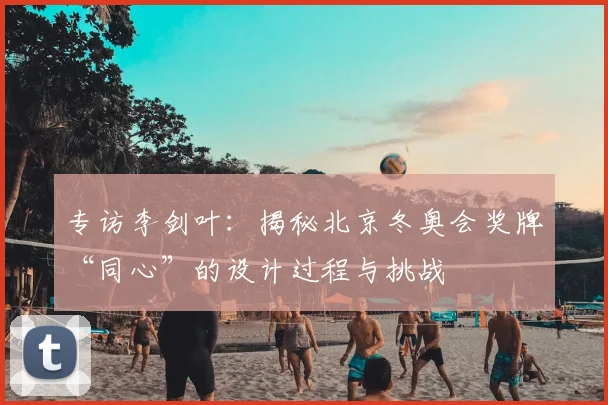 专访李剑叶：揭秘北京冬奥会奖牌“同心”的设计过程与挑战