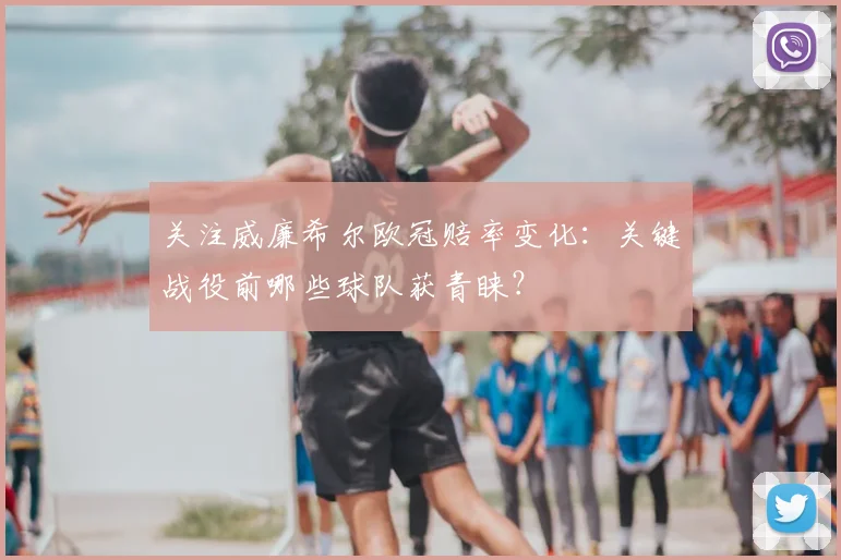 关注威廉希尔欧冠赔率变化：关键战役前哪些球队获青睐？