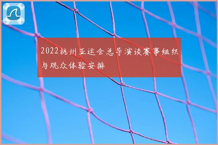 2022杭州亚运会总导演谈赛事组织与观众体验安排