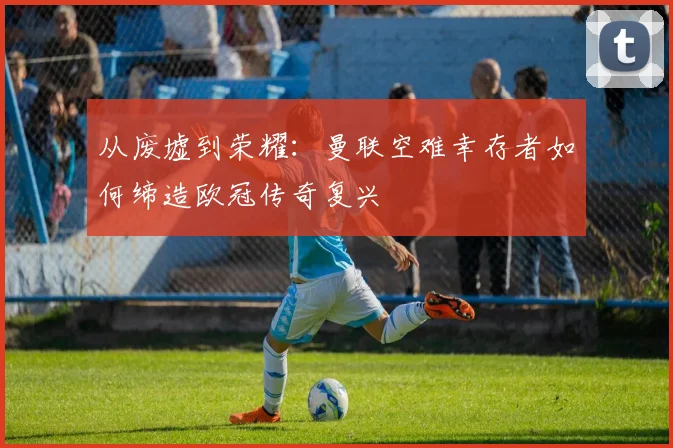 从废墟到荣耀：曼联空难幸存者如何缔造欧冠传奇复兴