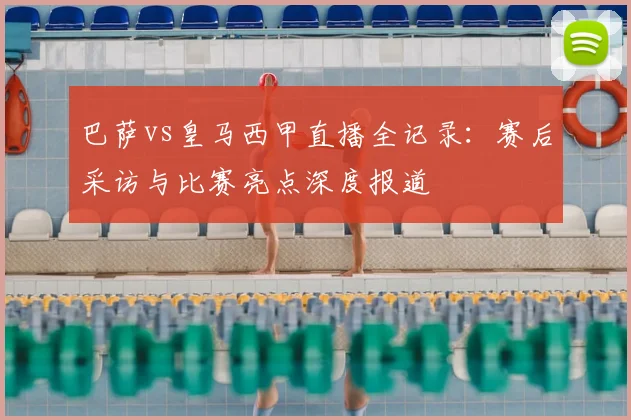 巴萨vs皇马西甲直播全记录：赛后采访与比赛亮点深度报道