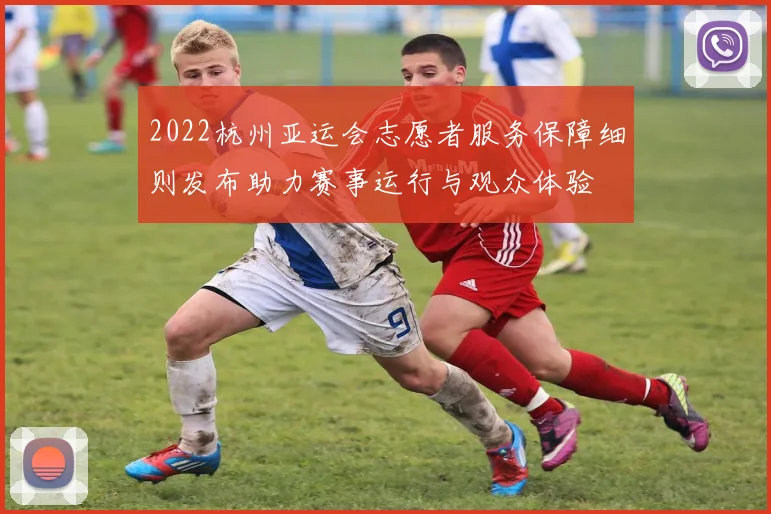 2022杭州亚运会志愿者服务保障细则发布助力赛事运行与观众体验