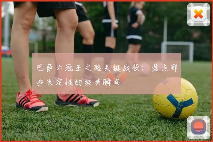 巴萨六冠王之路关键战役：盘点那些决定性的经典瞬间