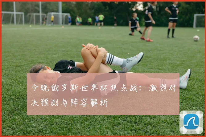 今晚俄罗斯世界杯焦点战：激烈对决预测与阵容解析