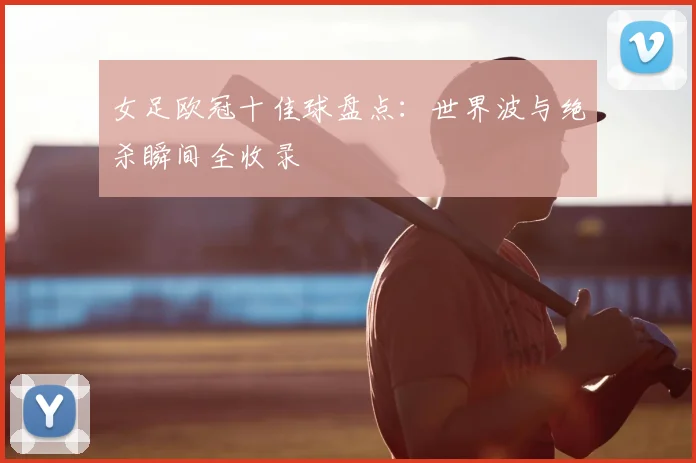 女足欧冠十佳球盘点：世界波与绝杀瞬间全收录