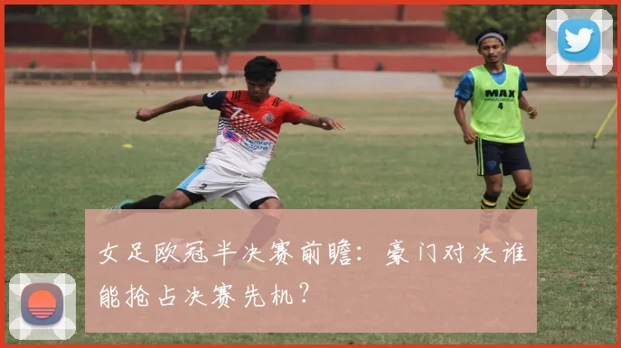 女足欧冠半决赛前瞻：豪门对决谁能抢占决赛先机？