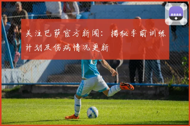 关注巴萨官方新闻：揭秘季前训练计划及伤病情况更新